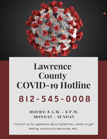 Lawrence County COVID-19 Hotline. 812-545-0008. Hours: 8 A.M. to 8 P.M. Monday to Sunday. Contact us for questions about symptoms, where to get testing, community resources, etc.