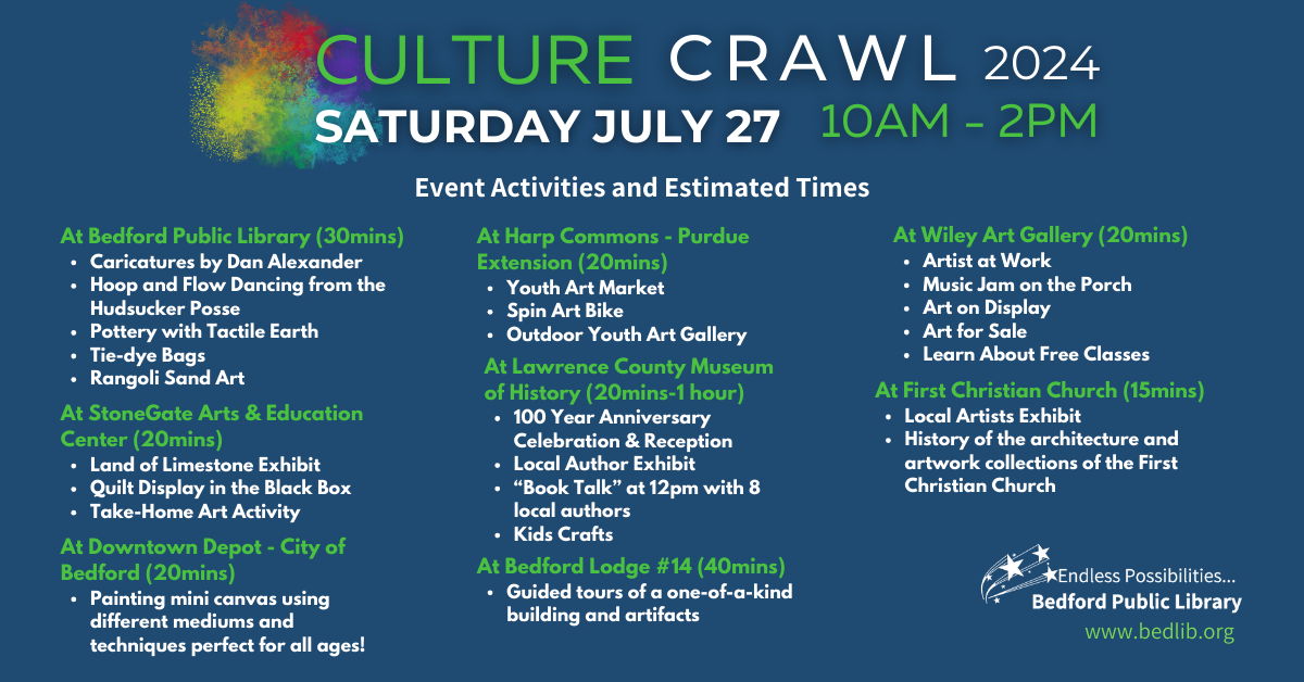 Culture Crawl 2024, Saturday, July 27 from 10 am to 2 pm. Event activities and estimated times follow. At Bedford Public Library (30mins): Caricatures by Dan Alexander, Hoop and Flow Dancing from the Hudsucker Posse, Pottery with Tactile Earth, Tie-dye Bags, Rangoli Sand Art. At StoneGate Arts & Education Center (20mins): Land of Limestone Exhibit, Quilt Display in the Black Box, Take-Home Art Activity. At Downtown Depot - City of Bedford (20mins): Painting mini canvas using different mediums and techniques perfect for all ages! At Harp Commons - Purdue Extension (20mins): Youth Art Market, Spin Art Bike, Outdoor Youth Art Gallery. At Lawrence County Museum of History (20mins-1 hour): 100 Year Anniversary Celebration & Reception, Local Author Exhibit, “Book Talk” at 12pm with 8 local authors, Kids Crafts. At Bedford Lodge #14 (40mins): Guided tours of a one-of-a-kind building and artifacts. At Wiley Art Gallery (20mins): Artist at Work, Music Jam on the Porch, Art on Display, Art for Sale, Learn About Free Classes. At First Christian Church (15mins): Local Artists Exhibit, History of the architecture and artwork collections of the First Christian Church.