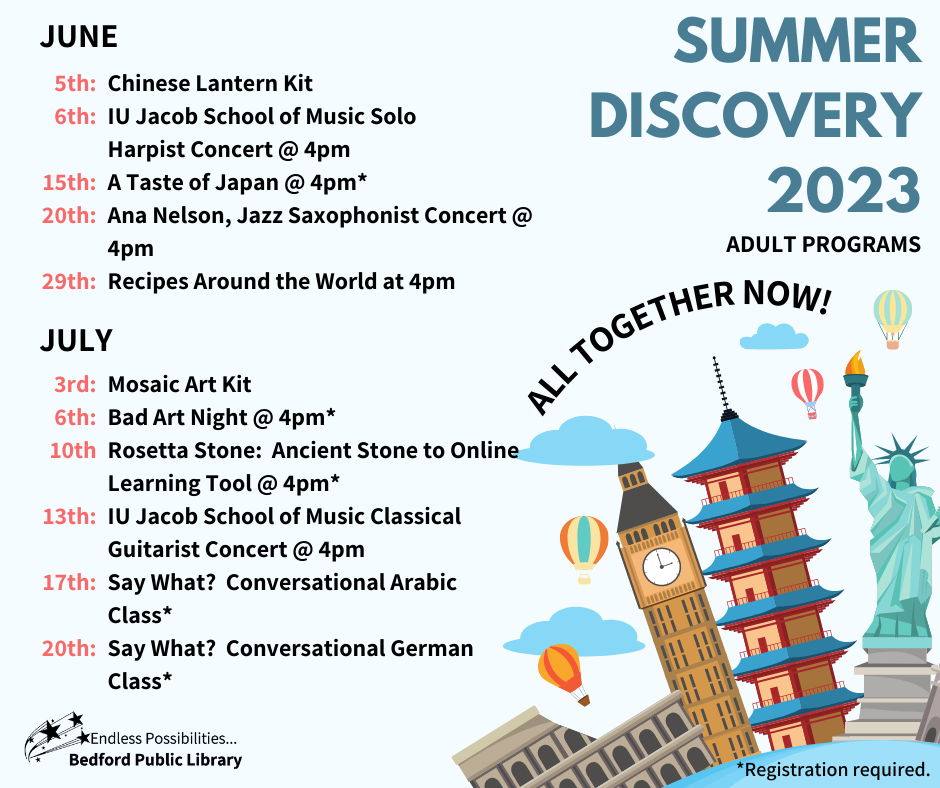 Summer Discovery 2023 Adult Programs. All Together Now! June 5th Chinese lantern kit, 6th IU Jacob School of Music Solo Harpist Concert at 4pm, 15th A Taste of Japan at 4pm*, 20th Ana Nelson, Jazz Saxophonist Concert at 4pm, 29th Recipes around the world at 4pm. July 3rd Mosaic Art Kit, 6th Bad art night at 4pm*, 10th Rosetta Stone: Ancient Stone to Online Learning Tool at 4pm*, 13th IU Jacob School of Music Classical Guitarist Concert at 4pm, 17th Say What? Conversational Arabic Class*, 20th Say What? Conversational German Class* *Means Registration required