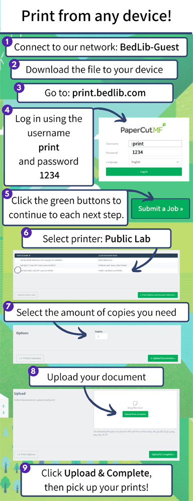 Print from any device! 1. Connect to our network: BedLib-Guest. 2. Download the file to your device. 3. Go to: print.bedlib.com. 4. Log in using the username print and password 1234. 5. Click the green buttons to continue to each next step. 6. Select printer: Public Lab. 7. Select the amount of copies you need. 8. Upload your document. 9. Click Upload & Complete, then pick up your prints!