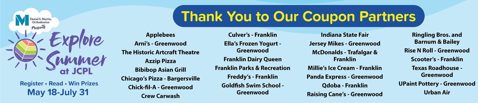 Explore Summer Thank You to Our Coupon Partners: Applebees Arni’s - Greenwood The Historic Artcraft Theatre Azzip Pizza Bibibop Asian Grill Chicago’s Pizza - Bargersville Chick-fil-A - Greenwood Crew Carwash Culver's -- Franklin, Ella’s Frozen Yogurt - Greenwood Franklin Dairy Queen Franklin Parks & Recreation Freddy’s - Franklin Goldfish Swim School - Greenwood Indiana State Fair Jersey Mikes - Greenwood McDonalds - Trafalgar & Franklin Millie’s Ice Cream - Franklin Panda Express - Greenwood Qdoba - Franklin Raising Cane’s - Greenwood Ringling Bros. and Barnum & Bailey Rise N Roll - Greenwood Scooter’s - Franklin Texas Roadhouse - Greenwood UPaint Pottery - Greenwood Urban Air