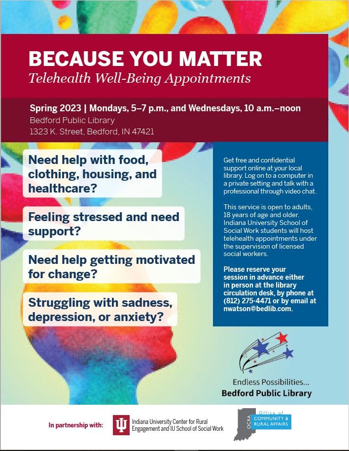 Because you matter telehealth well being appointments. Spring 2023 on Mondays from 5 to 7 pm and Wednesdays from 10 am to noon at Bedford Public Library. 1323 K Street, Bedford, IN 47421. Need help with food, clothing, housing, and healthcare? Feeling stressed and need support? Need help getting motivated for change? Struggling with sadness, depression, or anxiety? Get free and confidential support online at your local library. Log on to a computer in a private setting and talk with a professional through video chat. This service is open to adults 18 years of age and older. Indiana University School of Social Work students will host telehealth appointments under the supervision of licensed social workers. Please reserve your session in advance either in person at the library circulation desk, by phone at (812) 275-4471, or by email at nwatson@bedlib.com. Bedford Public Library endless possibilities. In partnership with Indiana University Center for Rural Engagement and IU School of Social Work and OCRA Office of Community and Rural Affairs.
